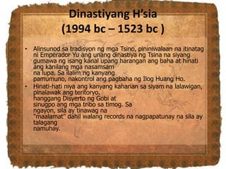 Dinastiyang H’sia
(1994 bc – 1523 bc )
• Alinsunod sa tradisyon ng mga Tsino, pininiwalaan na itinatag
ni Emperador Yu ang unang dinastiya ng Tsina na siyang
gumawa ng isang kanal upang harangan ang baha at hinati
ang kanilang mga nasamsam
na lupa. Sa ilalim ng kanyang
pamumuno, nakontrol ang pagbaha ng Ilog Huang Ho.
• Hinati-hati niya ang kanyang kaharian sa siyam na lalawigan,
pinalawak ang teritoryo.
hanggang Disyerto ng Gobi at
sinugpo ang mga tribo sa timog. Sa
ngayon, sila ay tinawag na
"maalamat" dahil walang records na nagpapatunay na sila ay
talagang
namuhay.
 