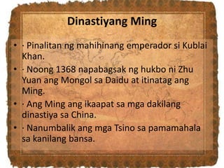 Dinastiyang Ming
• · Pinalitan ng mahihinang emperador si Kublai
Khan.
• · Noong 1368 napabagsak ng hukbo ni Zhu
Yuan ang Mongol sa Daidu at itinatag ang
Ming.
• · Ang Ming ang ikaapat sa mga dakilang
dinastiya sa China.
• · Nanumbalik ang mga Tsino sa pamamahala
sa kanilang bansa.
 