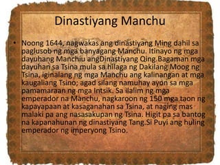 Dinastiyang Manchu
• Noong 1644, nagwakas ang dinastiyang Ming dahil sa
paglusob ng mga banyagang Manchu. Itinayo ng mga
dayuhang Manchiu angDinastiyang Qing.Bagaman mga
dayuhan sa Tsina mula sa hilaga ng Dakilang Moog ng
Tsina, iginalang ng mga Manchu ang kalinangan at mga
kaugaliang Tsino; agad silang namuhay ayon sa mga
pamamaraan ng mga Intsik. Sa ilalim ng mga
emperador na Manchu, nagkaroon ng 150 mga taon ng
kapayapaan at kasaganahan sa Tsina, at naging mas
malaki pa ang nasasakupan ng Tsina. Higit pa sa bantog
na kapanahunan ng dinastiyang Tang.Si Puyi ang huling
emperador ng imperyong Tsino.
 