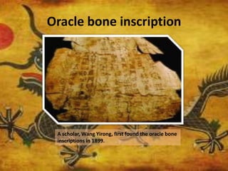 Oracle bone inscription
A scholar, Wang Yirong, first found the oracle bone
inscriptions in 1899.
 
