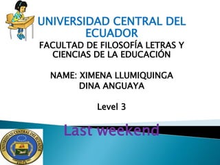 UNIVERSIDAD CENTRAL DEL
ECUADOR
FACULTAD DE FILOSOFÍA LETRAS Y
CIENCIAS DE LA EDUCACIÓN
NAME: XIMENA LLUMIQUINGA
DINA ANGUAYA
Level 3
Last weekend
 
