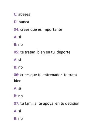 C: abeses
D: nunca
04: crees que es importante
A: si
B: no
05: te tratan bien en tu deporte
A: si
B: no
06: crees que tu entrenador te trata
bien
A: si
B: no
07: tu familia te apoya en tu decisión
A: si
B: no