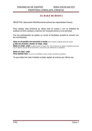 DINÁMICAS DE GRUPOS      ZONA ESCOLAR 025
               FRONTERA COMALAPA, CHIAPAS

                                                 EL BAILE DE ROSITA

OBJETIVO: adecuación Morfofuncional (activar las capacidades físicas).


Para realizar esta dinámica se utiliza todo el cuerpo y con la finalidad de
acelerar el ritmo cardiaco y lubricar los músculos previo a una actividad.

Con los participantes se realiza un circulo el facilitador enseña la canción con
los movimientos.

Ayer en el pueblo me encontré a rosita (inicia cantando y saltando dentro del circulo)
y ella me enseño a bailar el chipi, chipi,
Baila el chipi, chipi se repite la acción al cantar chipi, chipi se flexionan las rodillas, empuñando las manos
una por delante y otra por de tras hacia dentro y hacia afuera, pero enfrente de un compañero.


Baila el chipi, chipi
Pero báilalo bien. Se une con el facilitador e invitan a bailar a los demás compañeros.
Ya que todos han sido invitados a bailar repiten al unísono por última vez.




IYMG                                                                                               Página 1
 