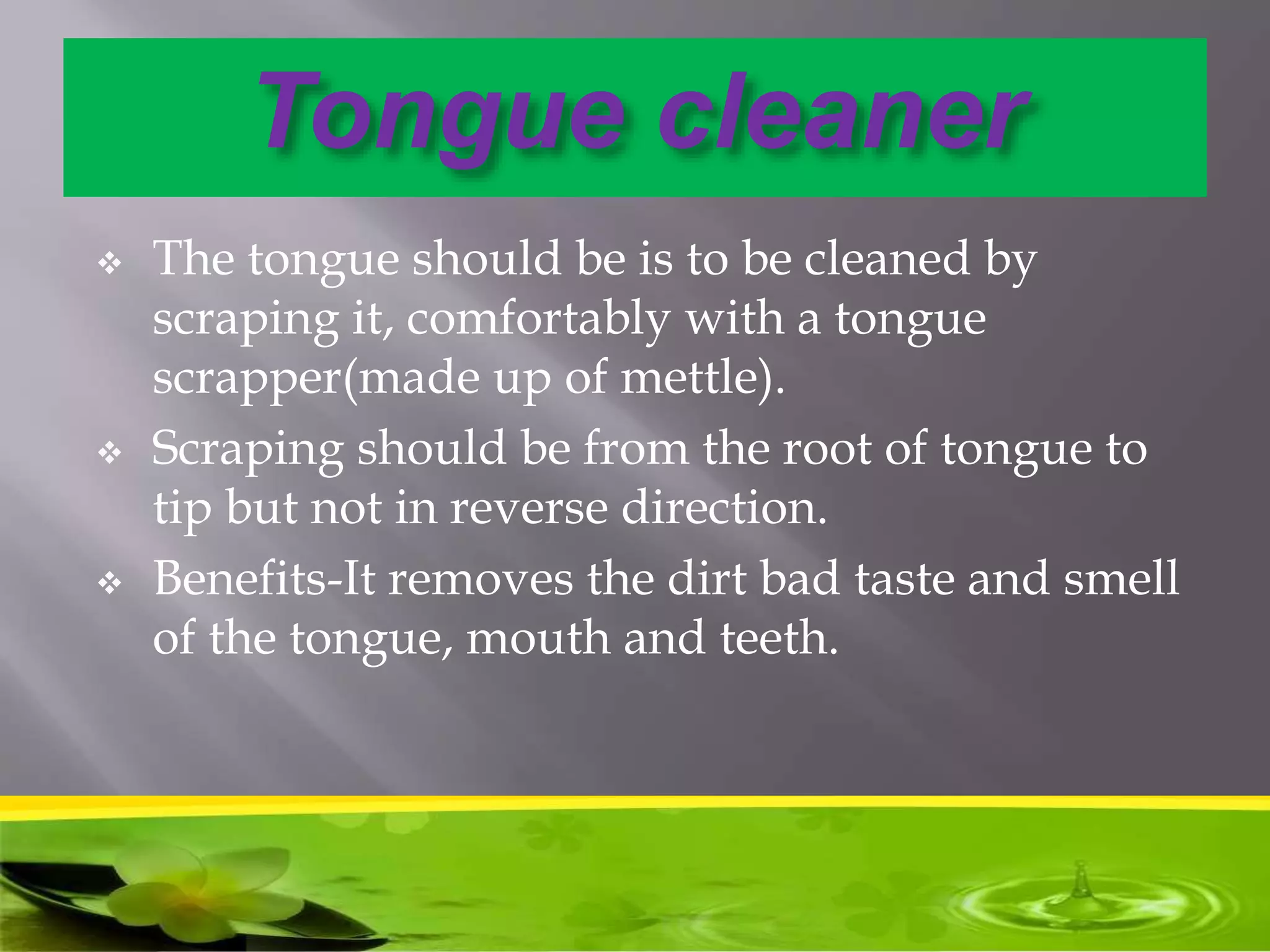 Tongue cleaner
 The tongue should be is to be cleaned by
scraping it, comfortably with a tongue
scrapper(made up of mettle).
 Scraping should be from the root of tongue to
tip but not in reverse direction.
 Benefits-It removes the dirt bad taste and smell
of the tongue, mouth and teeth.
 