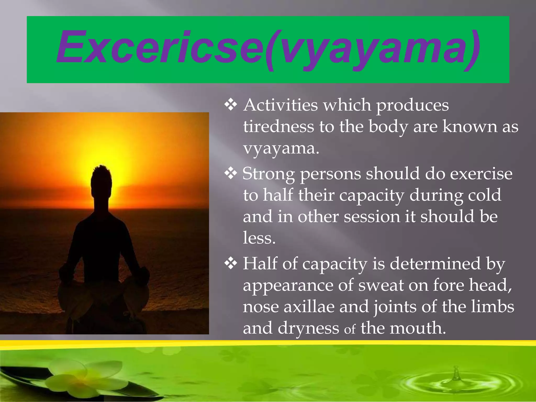 Excericse(vyayama)
 Activities which produces
tiredness to the body are known as
vyayama.
 Strong persons should do exercise
to half their capacity during cold
and in other session it should be
less.
 Half of capacity is determined by
appearance of sweat on fore head,
nose axillae and joints of the limbs
and dryness of the mouth.
 Benefits- it provides lightness to
body and reduce body fat.
 