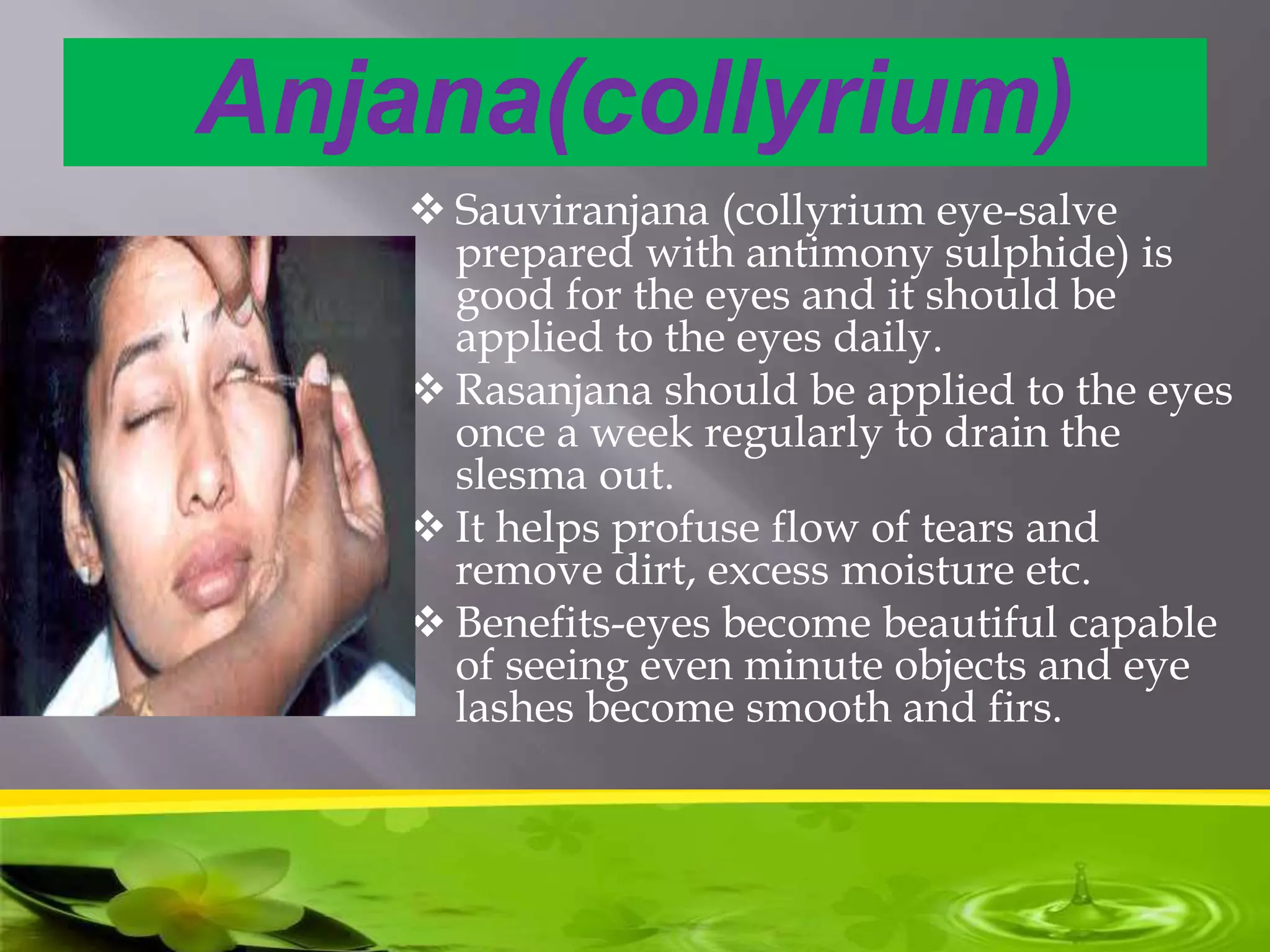 Anjana(collyrium)
 Sauviranjana (collyrium eye-salve
prepared with antimony sulphide) is
good for the eyes and it should be
applied to the eyes daily.
 Rasanjana should be applied to the eyes
once a week regularly to drain the
slesma out.
 It helps profuse flow of tears and
remove dirt, excess moisture etc.
 Benefits-eyes become beautiful capable
of seeing even minute objects and eye
lashes become smooth and firs.
 