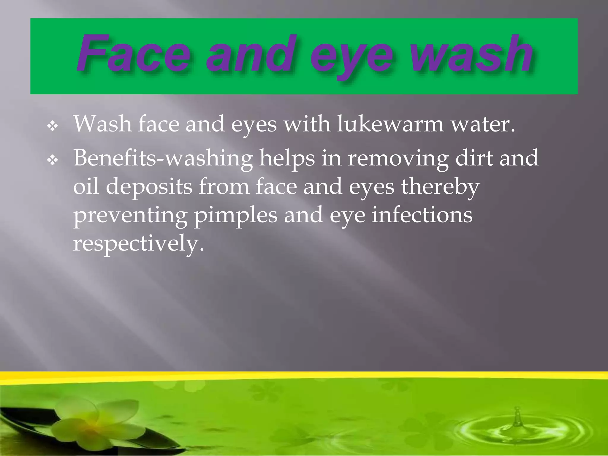 Face and eye wash
 Wash face and eyes with lukewarm water.
 Benefits-washing helps in removing dirt and
oil deposits from face and eyes thereby
preventing pimples and eye infections
respectively.
 