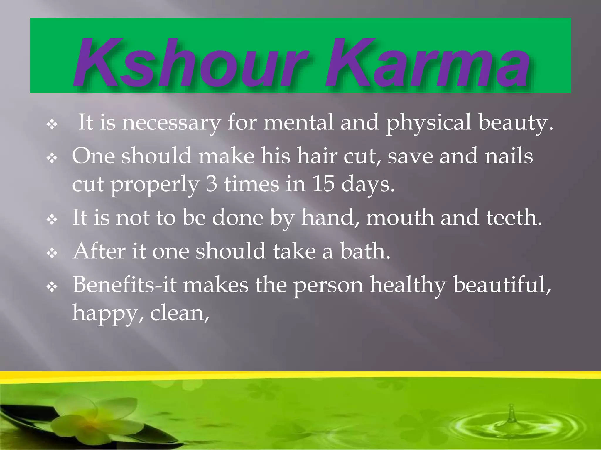 Kshour Karma
 It is necessary for mental and physical beauty.
 One should make his hair cut, save and nails
cut properly 3 times in 15 days.
 It is not to be done by hand, mouth and teeth.
 After it one should take a bath.
 Benefits-it makes the person healthy beautiful,
happy, clean,
 