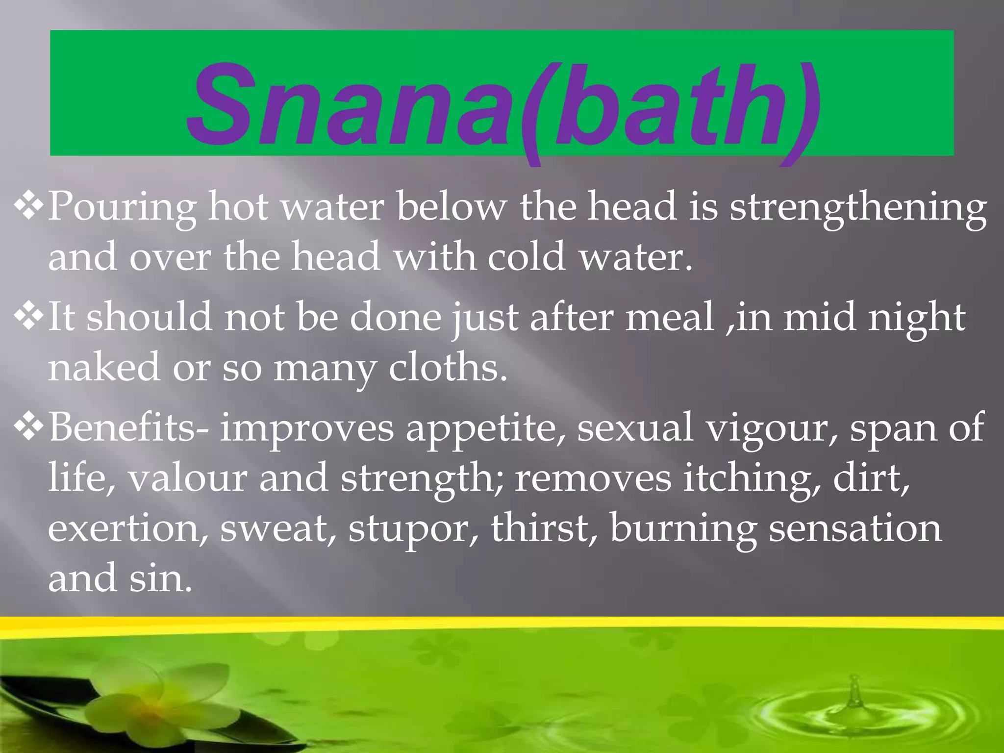 Snana(bath)
Pouring hot water below the head is strengthening
and over the head with cold water.
It should not be done just after meal ,in mid night
naked or so many cloths.
Benefits- improves appetite, sexual vigour, span of
life, valour and strength; removes itching, dirt,
exertion, sweat, stupor, thirst, burning sensation
and sin.
 