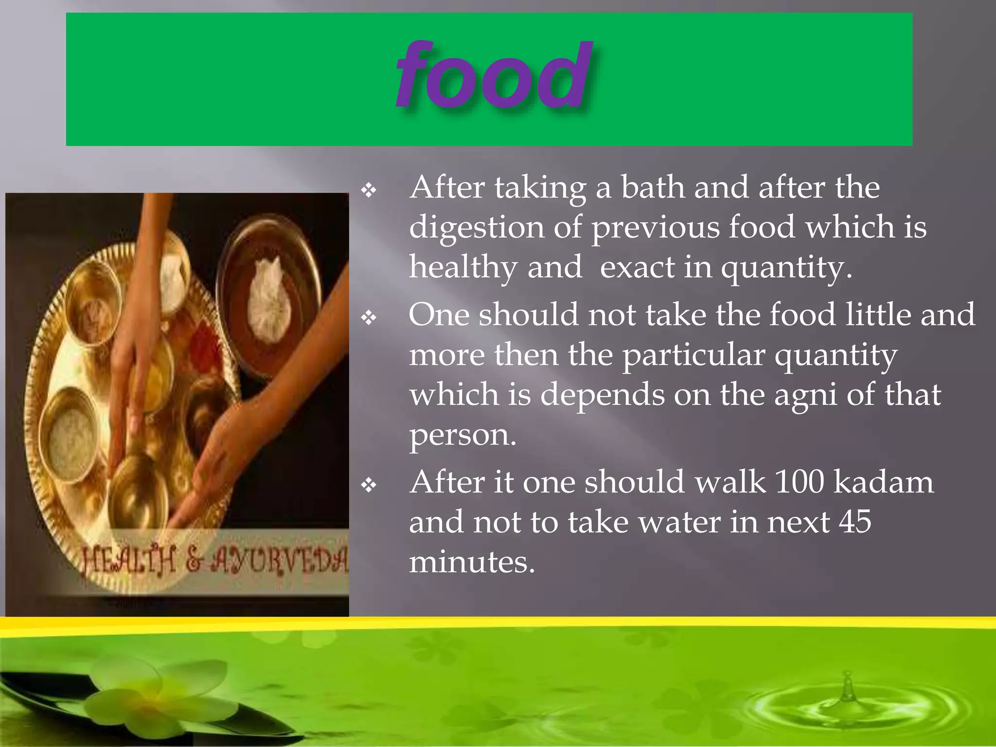 food
 After taking a bath and after the
digestion of previous food which is
healthy and exact in quantity.
 One should not take the food little and
more then the particular quantity
which is depends on the agni of that
person.
 After it one should walk 100 kadam
and not to take water in next 45
minutes.
 