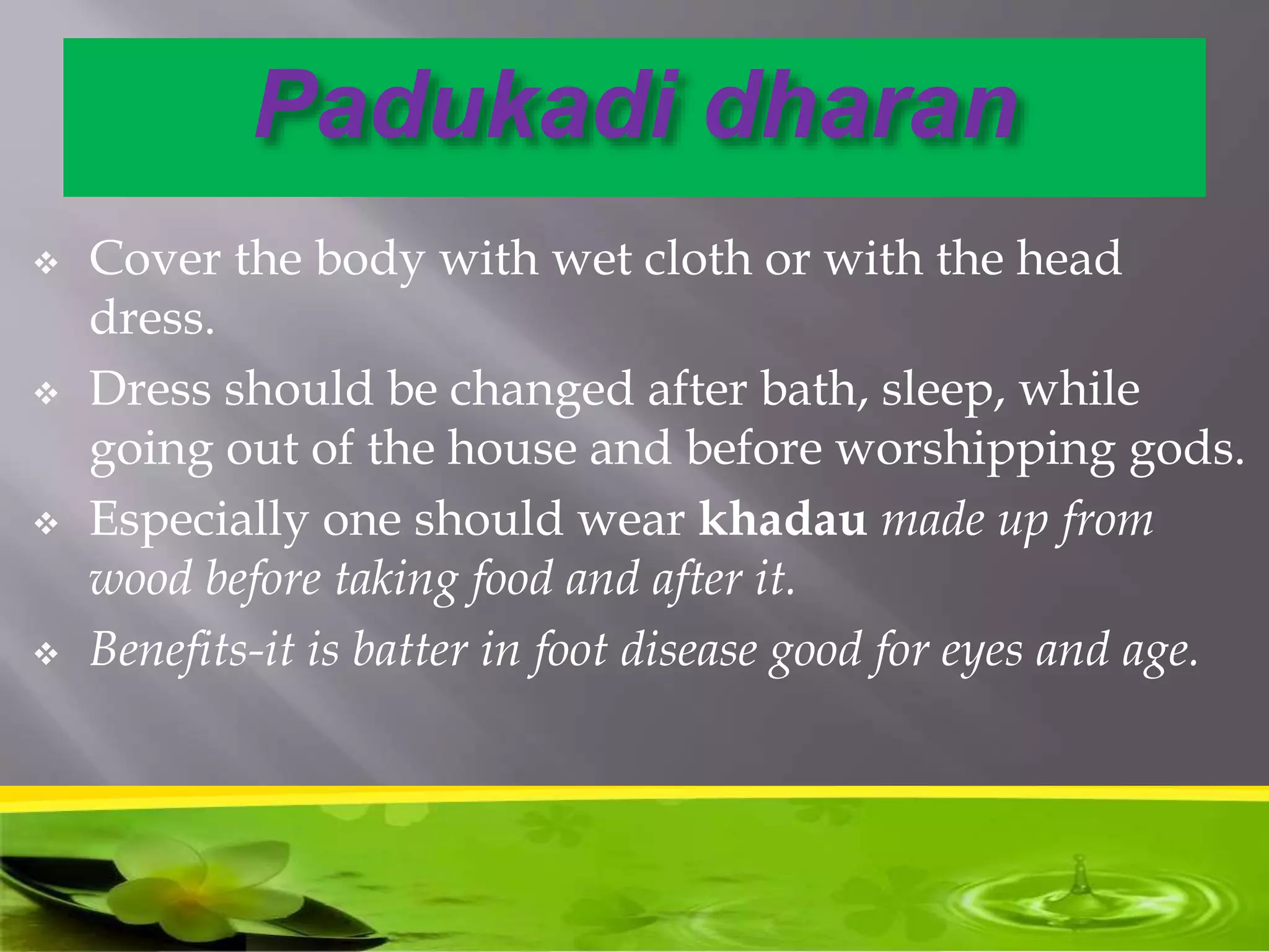Padukadi dharan
 Cover the body with wet cloth or with the head
dress.
 Dress should be changed after bath, sleep, while
going out of the house and before worshipping gods.
 Especially one should wear khadau made up from
wood before taking food and after it.
 Benefits-it is batter in foot disease good for eyes and age.
 