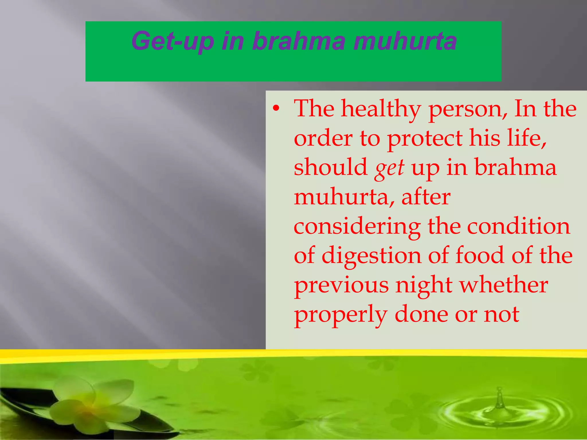 Get-up in brahma muhurta
• The healthy person, In the
order to protect his life,
should get up in brahma
muhurta, after
considering the condition
of digestion of food of the
previous night whether
properly done or not
 