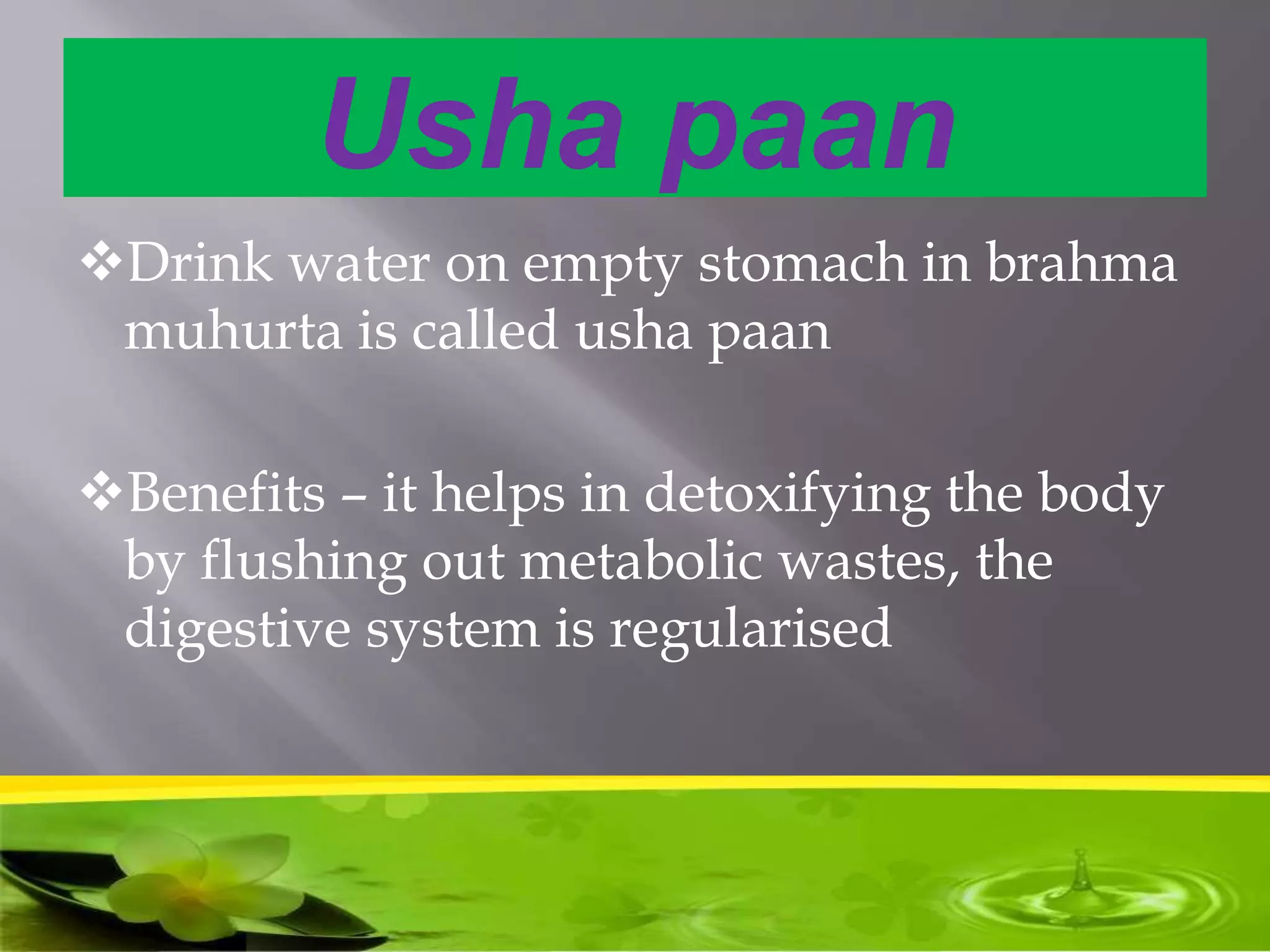 Usha paan
Drink water on empty stomach in brahma
muhurta is called usha paan
Benefits – it helps in detoxifying the body
by flushing out metabolic wastes, the
digestive system is regularised
 