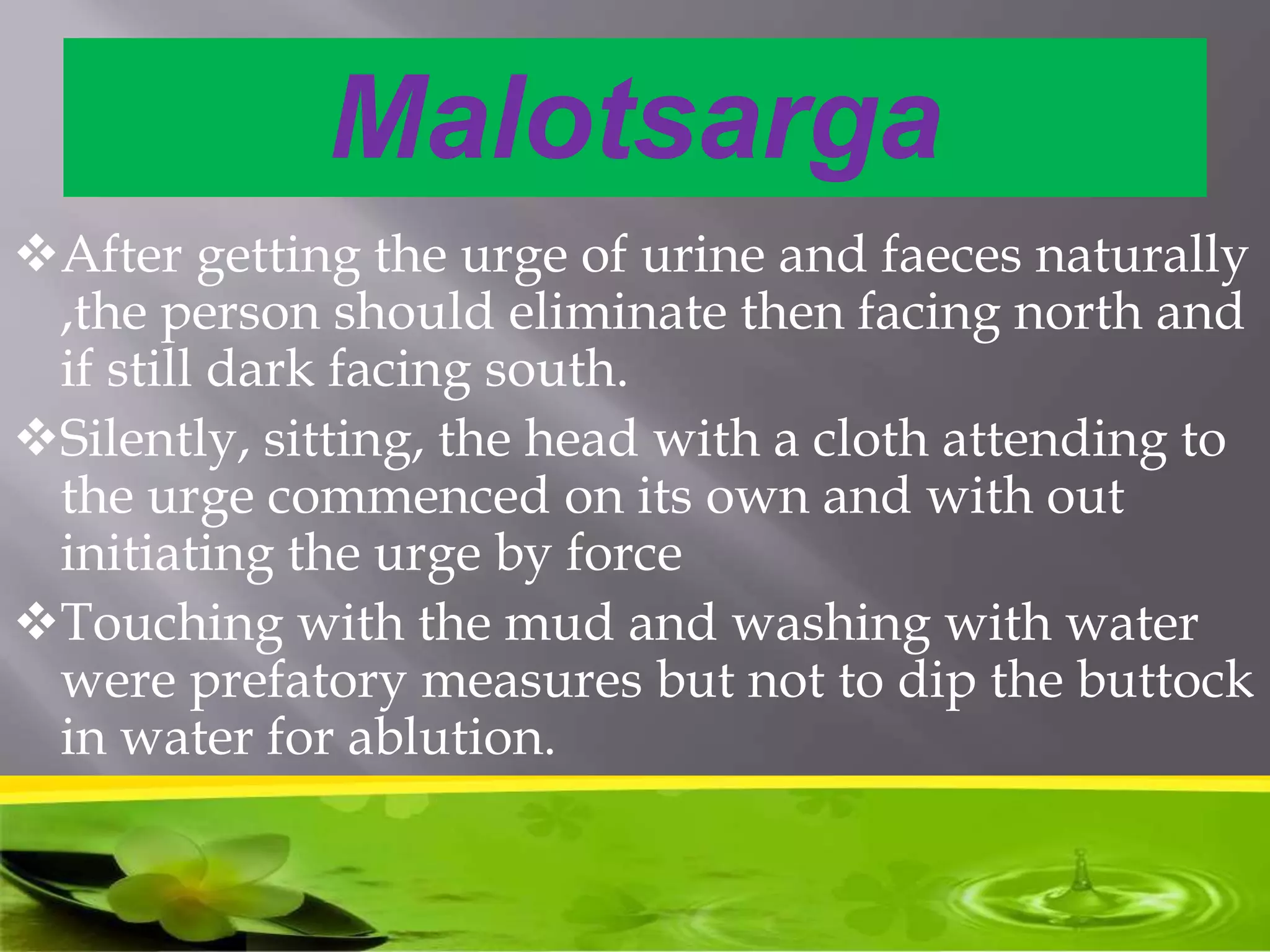 Malotsarga
After getting the urge of urine and faeces naturally
,the person should eliminate then facing north and
if still dark facing south.
Silently, sitting, the head with a cloth attending to
the urge commenced on its own and with out
initiating the urge by force
Touching with the mud and washing with water
were prefatory measures but not to dip the buttock
in water for ablution.
 