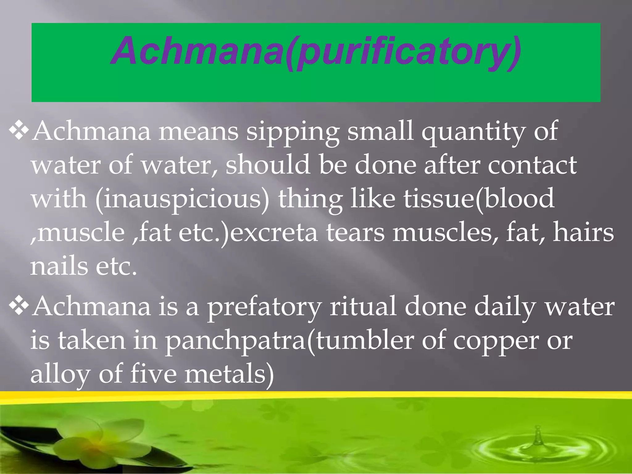 Achmana(purificatory)
Achmana means sipping small quantity of
water of water, should be done after contact
with (inauspicious) thing like tissue(blood
,muscle ,fat etc.)excreta tears muscles, fat, hairs
nails etc.
Achmana is a prefatory ritual done daily water
is taken in panchpatra(tumbler of copper or
alloy of five metals)
 