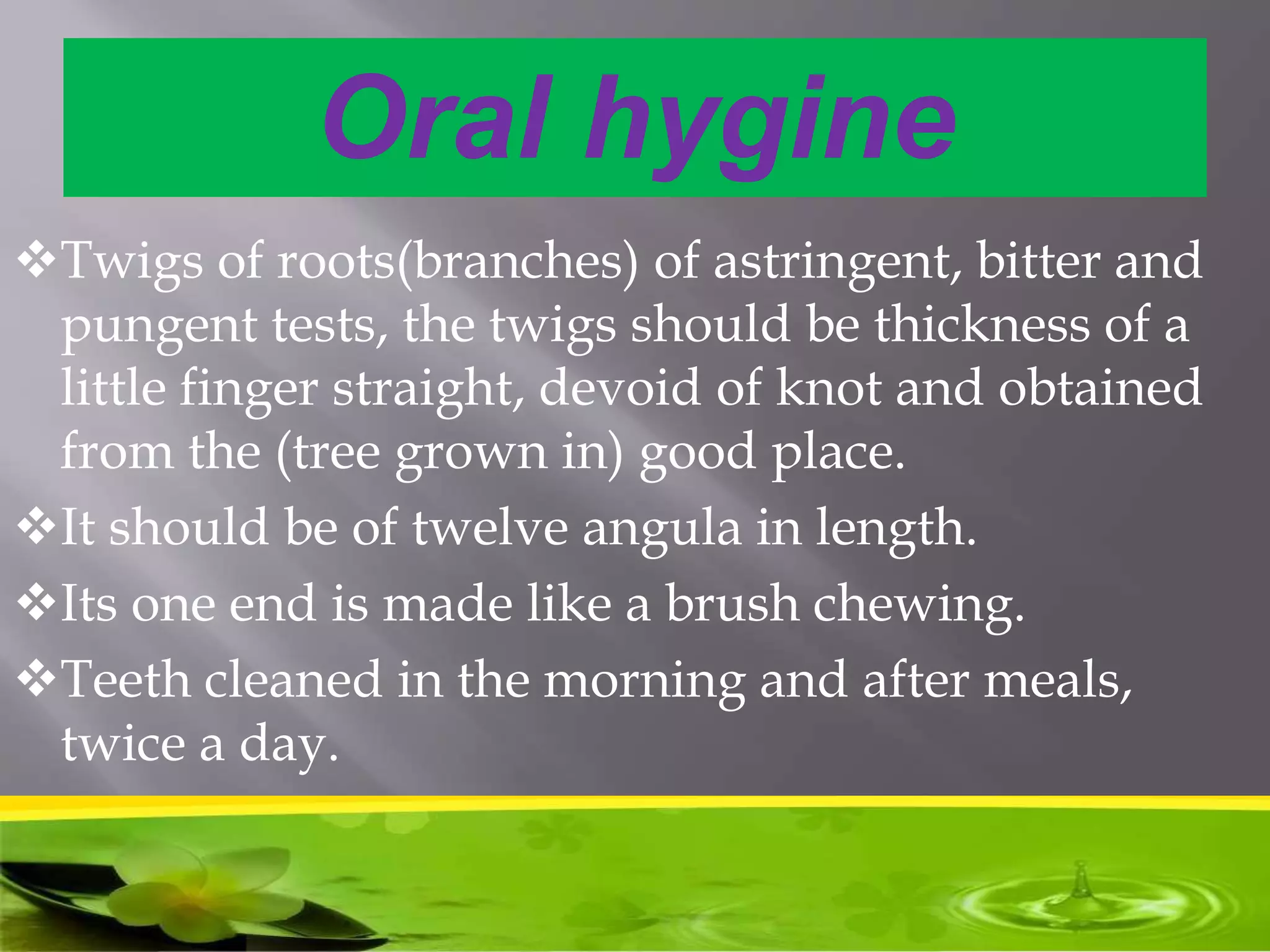 Oral hygine
Twigs of roots(branches) of astringent, bitter and
pungent tests, the twigs should be thickness of a
little finger straight, devoid of knot and obtained
from the (tree grown in) good place.
It should be of twelve angula in length.
Its one end is made like a brush chewing.
Teeth cleaned in the morning and after meals,
twice a day.
 