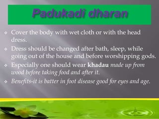 Padukadi dharan
 Cover the body with wet cloth or with the head
dress.
 Dress should be changed after bath, sleep, while
going out of the house and before worshipping gods.
 Especially one should wear khadau made up from
wood before taking food and after it.
 Benefits-it is batter in foot disease good for eyes and age.
 
