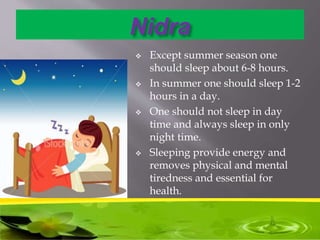 Nidra
 Except summer season one
should sleep about 6-8 hours.
 In summer one should sleep 1-2
hours in a day.
 One should not sleep in day
time and always sleep in only
night time.
 Sleeping provide energy and
removes physical and mental
tiredness and essential for
health.
 