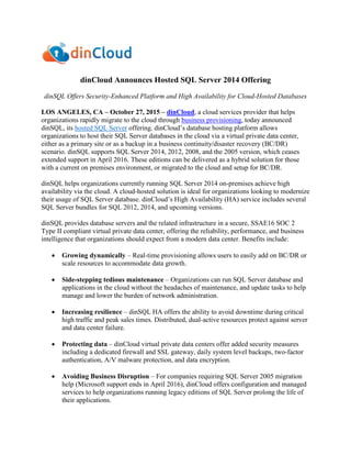 dinCloud Announces Hosted SQL Server 2014 Offering
dinSQL Offers Security-Enhanced Platform and High Availability for Cloud-Hosted Databases
LOS ANGELES, CA – October 27, 2015 – dinCloud, a cloud services provider that helps
organizations rapidly migrate to the cloud through business provisioning, today announced
dinSQL, its hosted SQL Server offering. dinCloud’s database hosting platform allows
organizations to host their SQL Server databases in the cloud via a virtual private data center,
either as a primary site or as a backup in a business continuity/disaster recovery (BC/DR)
scenario. dinSQL supports SQL Server 2014, 2012, 2008, and the 2005 version, which ceases
extended support in April 2016. These editions can be delivered as a hybrid solution for those
with a current on premises environment, or migrated to the cloud and setup for BC/DR.
dinSQL helps organizations currently running SQL Server 2014 on-premises achieve high
availability via the cloud. A cloud-hosted solution is ideal for organizations looking to modernize
their usage of SQL Server database. dinCloud’s High Availability (HA) service includes several
SQL Server bundles for SQL 2012, 2014, and upcoming versions.
dinSQL provides database servers and the related infrastructure in a secure, SSAE16 SOC 2
Type II compliant virtual private data center, offering the reliability, performance, and business
intelligence that organizations should expect from a modern data center. Benefits include:
 Growing dynamically – Real-time provisioning allows users to easily add on BC/DR or
scale resources to accommodate data growth.
 Side-stepping tedious maintenance – Organizations can run SQL Server database and
applications in the cloud without the headaches of maintenance, and update tasks to help
manage and lower the burden of network administration.
 Increasing resilience – dinSQL HA offers the ability to avoid downtime during critical
high traffic and peak sales times. Distributed, dual-active resources protect against server
and data center failure.
 Protecting data – dinCloud virtual private data centers offer added security measures
including a dedicated firewall and SSL gateway, daily system level backups, two-factor
authentication, A/V malware protection, and data encryption.
 Avoiding Business Disruption – For companies requiring SQL Server 2005 migration
help (Microsoft support ends in April 2016), dinCloud offers configuration and managed
services to help organizations running legacy editions of SQL Server prolong the life of
their applications.
 