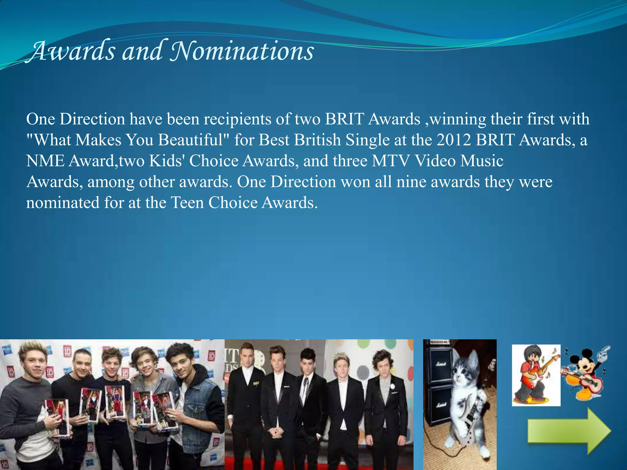 Awards and Nominations
One Direction have been recipients of two BRIT Awards ,winning their first with
"What Makes You Beautiful" for Best British Single at the 2012 BRIT Awards, a
NME Award,two Kids' Choice Awards, and three MTV Video Music
Awards, among other awards. One Direction won all nine awards they were
nominated for at the Teen Choice Awards.
 