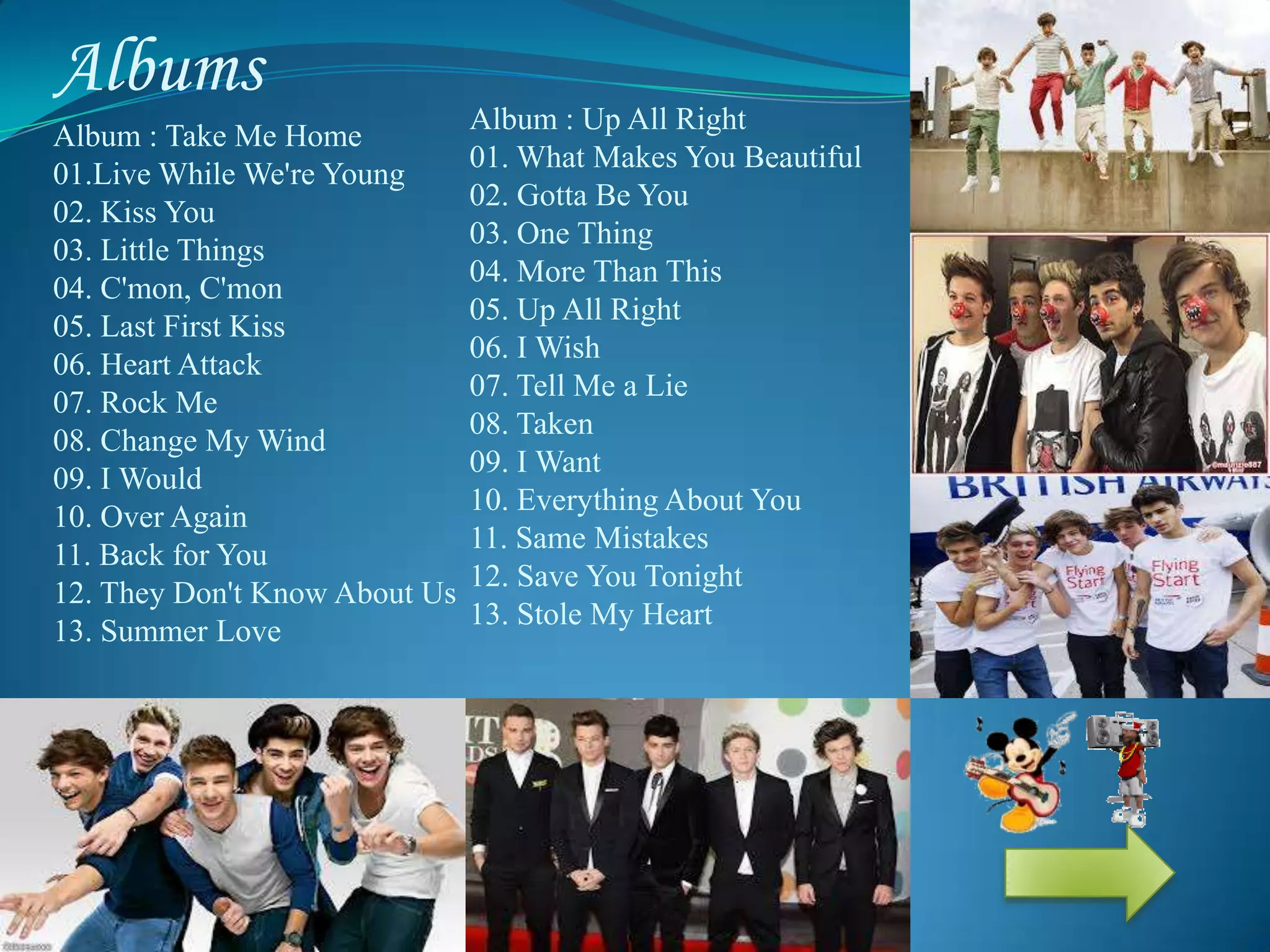 Albums
Album : Take Me Home
01.Live While We're Young
02. Kiss You
03. Little Things
04. C'mon, C'mon
05. Last First Kiss
06. Heart Attack
07. Rock Me
08. Change My Wind
09. I Would
10. Over Again
11. Back for You
12. They Don't Know About Us
13. Summer Love
Album : Up All Right
01. What Makes You Beautiful
02. Gotta Be You
03. One Thing
04. More Than This
05. Up All Right
06. I Wish
07. Tell Me a Lie
08. Taken
09. I Want
10. Everything About You
11. Same Mistakes
12. Save You Tonight
13. Stole My Heart
 