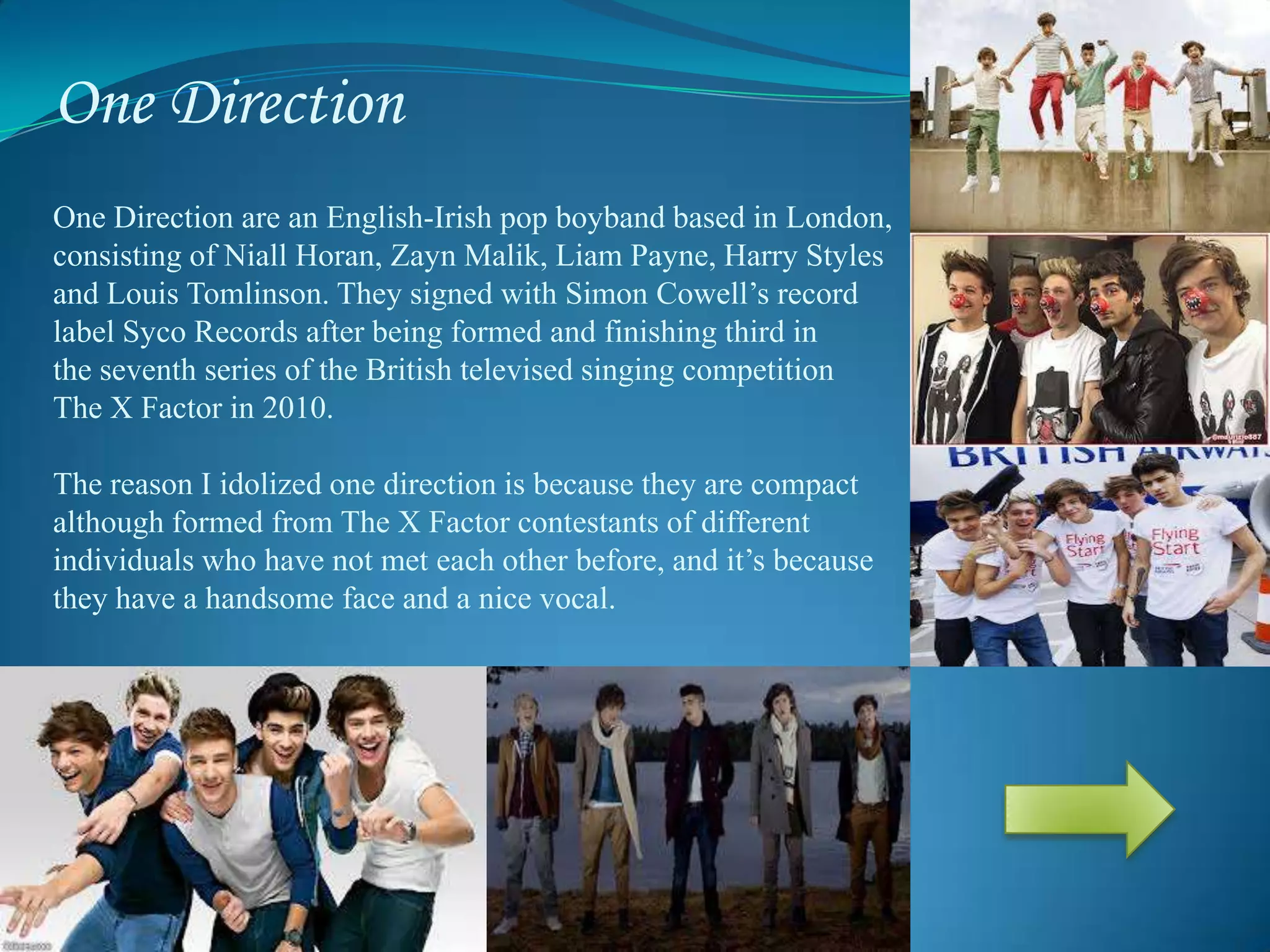 One Direction
One Direction are an English-Irish pop boyband based in London,
consisting of Niall Horan, Zayn Malik, Liam Payne, Harry Styles
and Louis Tomlinson. They signed with Simon Cowell’s record
label Syco Records after being formed and finishing third in
the seventh series of the British televised singing competition
The X Factor in 2010.
The reason I idolized one direction is because they are compact
although formed from The X Factor contestants of different
individuals who have not met each other before, and it’s because
they have a handsome face and a nice vocal.
 