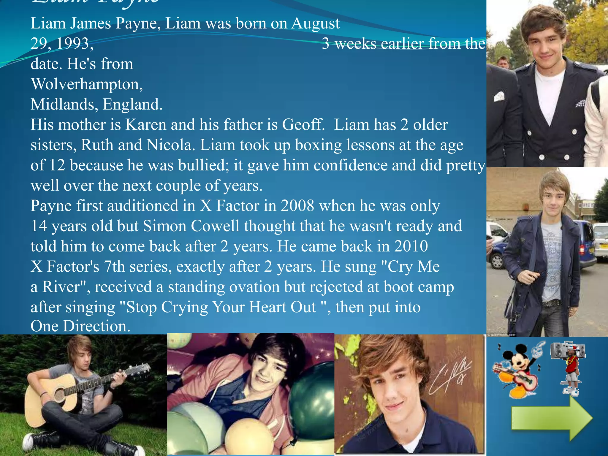 Liam Payne
Liam James Payne, Liam was born on August
29, 1993, 3 weeks earlier from the expected
date. He's from
Wolverhampton, West
Midlands, England.
His mother is Karen and his father is Geoff. Liam has 2 older
sisters, Ruth and Nicola. Liam took up boxing lessons at the age
of 12 because he was bullied; it gave him confidence and did pretty
well over the next couple of years.
Payne first auditioned in X Factor in 2008 when he was only
14 years old but Simon Cowell thought that he wasn't ready and
told him to come back after 2 years. He came back in 2010
X Factor's 7th series, exactly after 2 years. He sung "Cry Me
a River", received a standing ovation but rejected at boot camp
after singing "Stop Crying Your Heart Out ", then put into
One Direction.
 