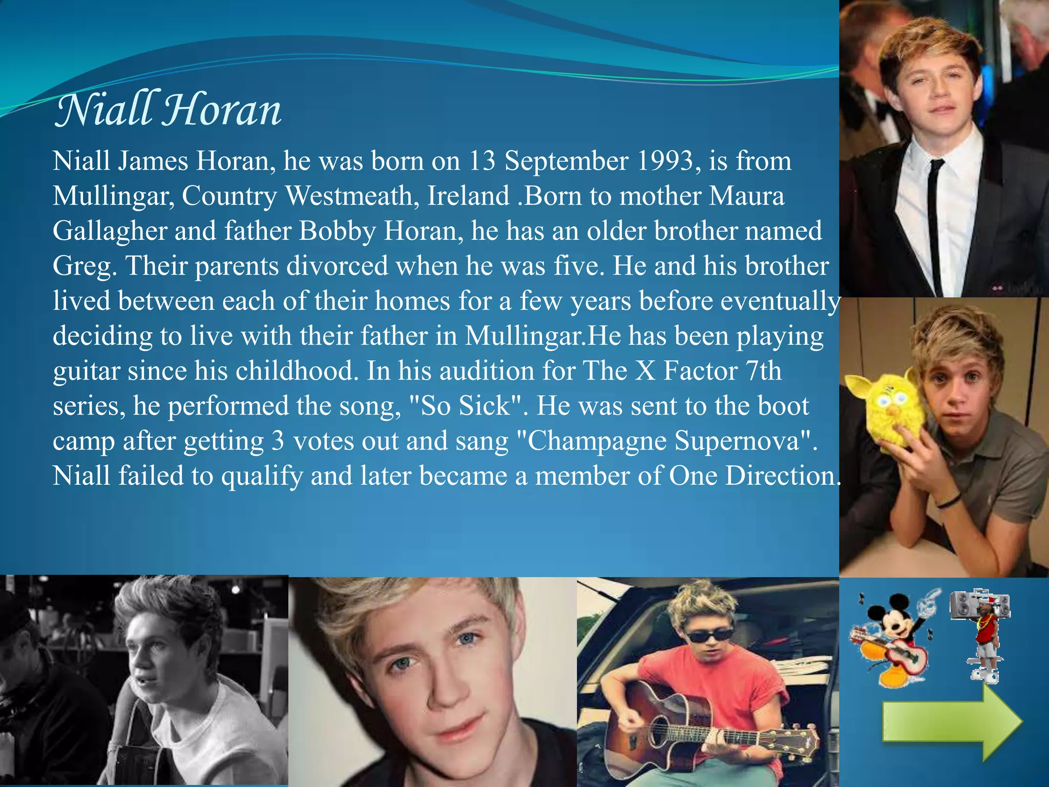 Niall Horan
Niall James Horan, he was born on 13 September 1993, is from
Mullingar, Country Westmeath, Ireland .Born to mother Maura
Gallagher and father Bobby Horan, he has an older brother named
Greg. Their parents divorced when he was five. He and his brother
lived between each of their homes for a few years before eventually
deciding to live with their father in Mullingar.He has been playing
guitar since his childhood. In his audition for The X Factor 7th
series, he performed the song, "So Sick". He was sent to the boot
camp after getting 3 votes out and sang "Champagne Supernova".
Niall failed to qualify and later became a member of One Direction.
 