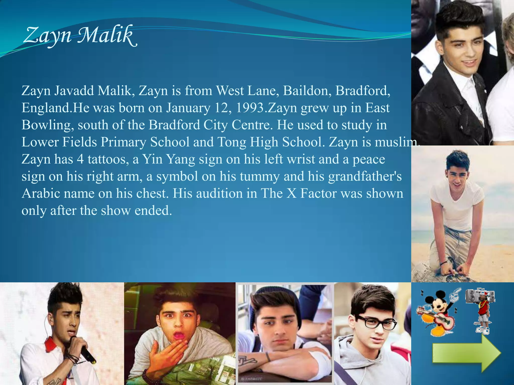 Zayn Malik
Zayn Javadd Malik, Zayn is from West Lane, Baildon, Bradford,
England.He was born on January 12, 1993.Zayn grew up in East
Bowling, south of the Bradford City Centre. He used to study in
Lower Fields Primary School and Tong High School. Zayn is muslim.
Zayn has 4 tattoos, a Yin Yang sign on his left wrist and a peace
sign on his right arm, a symbol on his tummy and his grandfather's
Arabic name on his chest. His audition in The X Factor was shown
only after the show ended.
 
