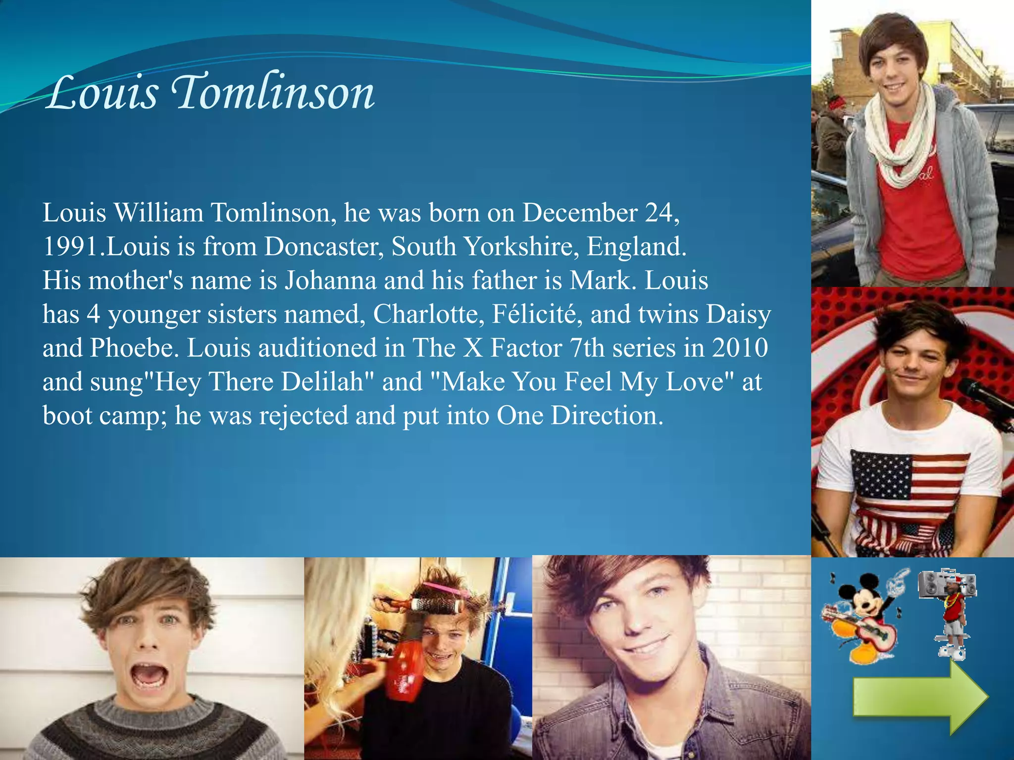 Louis Tomlinson
Louis William Tomlinson, he was born on December 24,
1991.Louis is from Doncaster, South Yorkshire, England.
His mother's name is Johanna and his father is Mark. Louis
has 4 younger sisters named, Charlotte, Félicité, and twins Daisy
and Phoebe. Louis auditioned in The X Factor 7th series in 2010
and sung"Hey There Delilah" and "Make You Feel My Love" at
boot camp; he was rejected and put into One Direction.
 