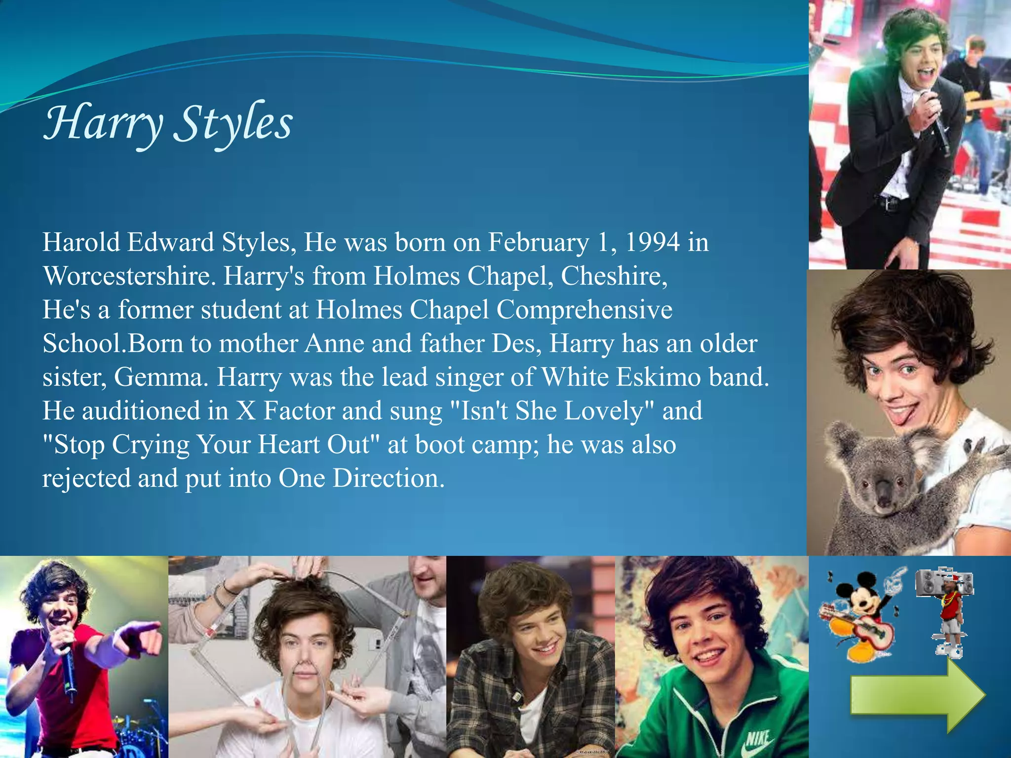 Harry Styles
Harold Edward Styles, He was born on February 1, 1994 in Evesham,
Worcestershire. Harry's from Holmes Chapel, Cheshire, England.
He's a former student at Holmes Chapel Comprehensive
School.Born to mother Anne and father Des, Harry has an older
sister, Gemma. Harry was the lead singer of White Eskimo band.
He auditioned in X Factor and sung "Isn't She Lovely" and
"Stop Crying Your Heart Out" at boot camp; he was also
rejected and put into One Direction.
 