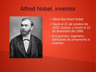 Alfred Nobel, inventor
● Alfred Bernhard Nobel
● Nació el 21 de octubre de
1833, Suecia, y murió el 10
de diciembre del 1896.
● Era químico, ingeniero,
fabricante de armamento e
inventor.
 