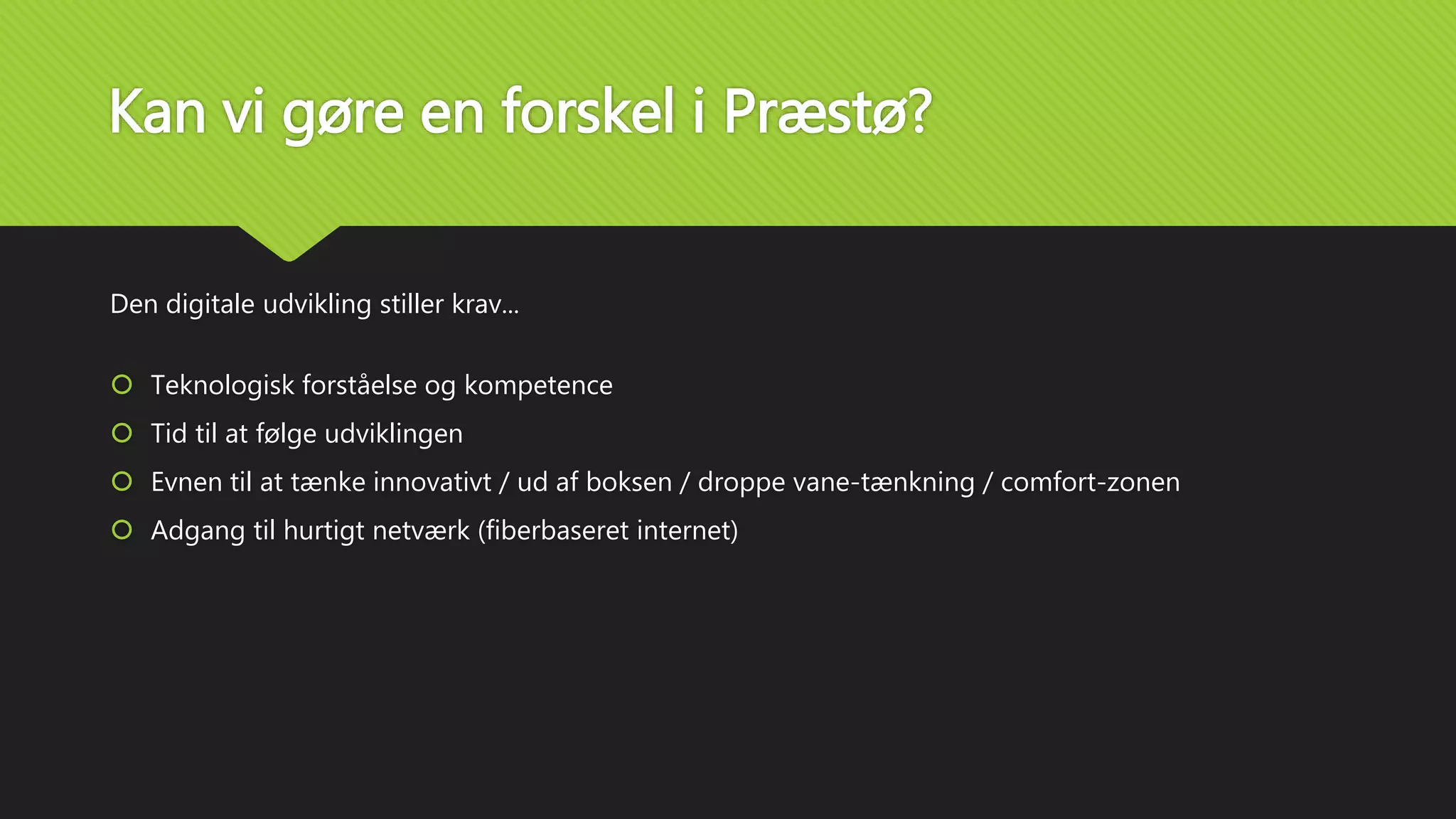 Kan vi gøre en forskel i Præstø?
Den digitale udvikling stiller krav...
 Teknologisk forståelse og kompetence
 Tid til at følge udviklingen
 Evnen til at tænke innovativt / ud af boksen / droppe vane-tænkning / comfort-zonen
 Adgang til hurtigt netværk (fiberbaseret internet)
 