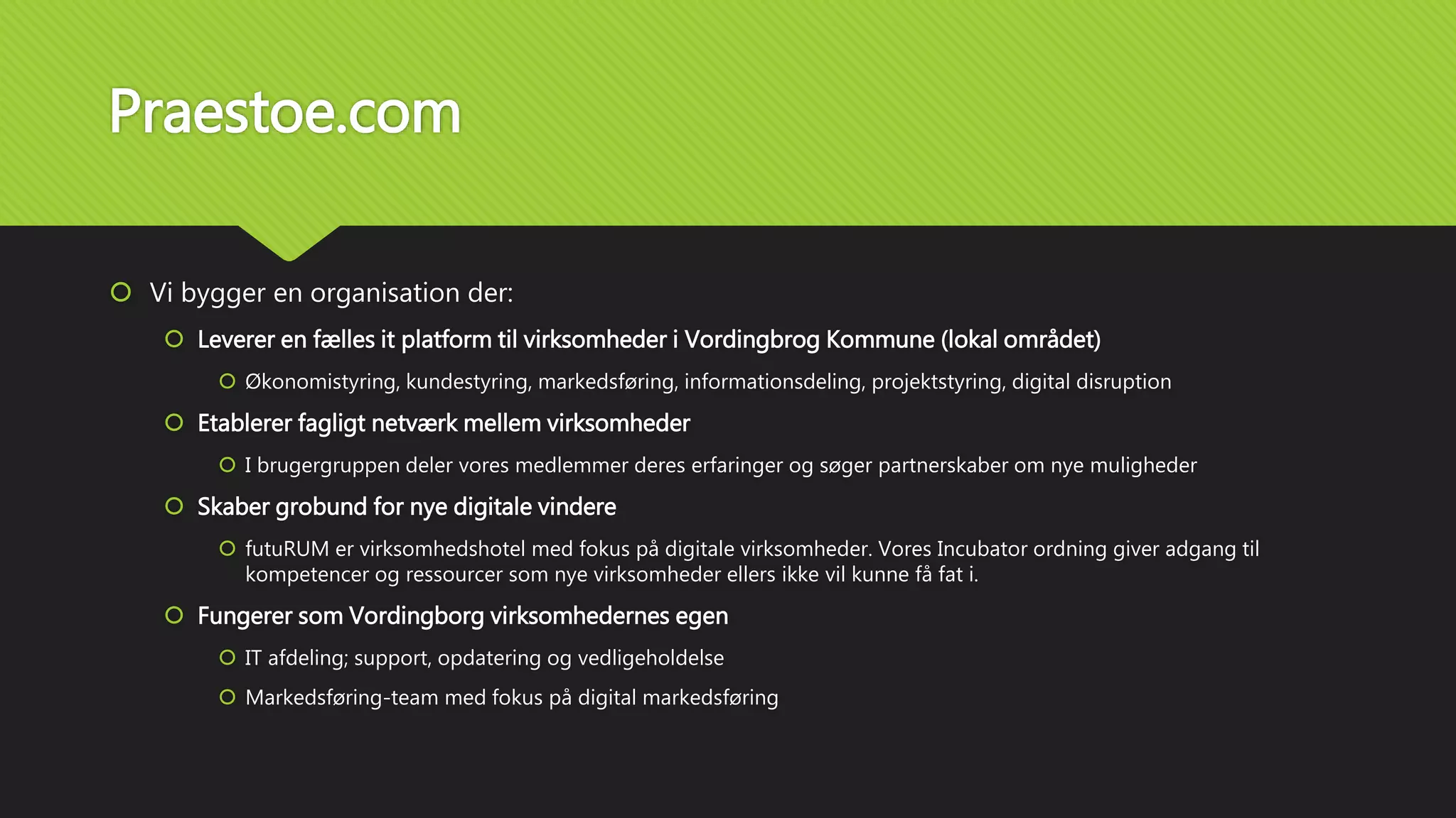 Praestoe.com
 Vi bygger en organisation der:
 Leverer en fælles it platform til virksomheder i Vordingbrog Kommune (lokal området)
 Økonomistyring, kundestyring, markedsføring, informationsdeling, projektstyring, digital disruption
 Etablerer fagligt netværk mellem virksomheder
 I brugergruppen deler vores medlemmer deres erfaringer og søger partnerskaber om nye muligheder
 Skaber grobund for nye digitale vindere
 futuRUM er virksomhedshotel med fokus på digitale virksomheder. Vores Incubator ordning giver adgang til
kompetencer og ressourcer som nye virksomheder ellers ikke vil kunne få fat i.
 Fungerer som Vordingborg virksomhedernes egen
 IT afdeling; support, opdatering og vedligeholdelse
 Markedsføring-team med fokus på digital markedsføring
 