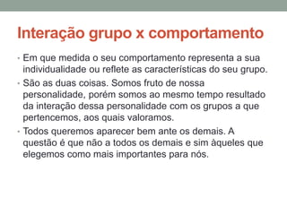 Interação grupo x comportamento
• Em que medida o seu comportamento representa a sua
individualidade ou reflete as características do seu grupo.
• São as duas coisas. Somos fruto de nossa
personalidade, porém somos ao mesmo tempo resultado
da interação dessa personalidade com os grupos a que
pertencemos, aos quais valoramos.
• Todos queremos aparecer bem ante os demais. A
questão é que não a todos os demais e sim àqueles que
elegemos como mais importantes para nós.
 