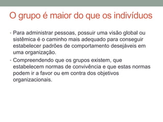 O grupo é maior do que os indivíduos
• Para administrar pessoas, possuir uma visão global ou
sistêmica é o caminho mais adequado para conseguir
estabelecer padrões de comportamento desejáveis em
uma organização.
• Compreendendo que os grupos existem, que
estabelecem normas de convivência e que estas normas
podem ir a favor ou em contra dos objetivos
organizacionais.
 
