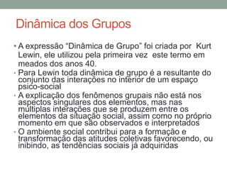 Dinâmica dos Grupos
• A expressão “Dinâmica de Grupo” foi criada por Kurt
Lewin, ele utilizou pela primeira vez este termo em
meados dos anos 40.
• Para Lewin toda dinâmica de grupo é a resultante do
conjunto das interações no interior de um espaço
psico-social
• A explicação dos fenômenos grupais não está nos
aspectos singulares dos elementos, mas nas
múltiplas interações que se produzem entre os
elementos da situação social, assim como no próprio
momento em que são observados e interpretados
• O ambiente social contribui para a formação e
transformação das atitudes coletivas favorecendo, ou
inibindo, as tendências sociais já adquiridas
 