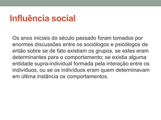 Influência social
Os anos iniciais do século passado foram tomados por
enormes discussões entre os sociólogos e psicólogos de
então sobre se de fato existiam os grupos, se estes eram
determinantes para o comportamento; se existia alguma
entidade supra-individual formada pela interação entre os
indivíduos, ou se os indivíduos eram quem determinavam
em última instância os comportamentos.
 