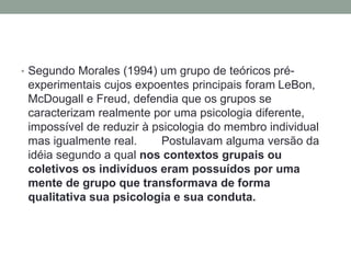 • Segundo Morales (1994) um grupo de teóricos pré-
experimentais cujos expoentes principais foram LeBon,
McDougall e Freud, defendia que os grupos se
caracterizam realmente por uma psicologia diferente,
impossível de reduzir à psicologia do membro individual
mas igualmente real. Postulavam alguma versão da
idéia segundo a qual nos contextos grupais ou
coletivos os indivíduos eram possuídos por uma
mente de grupo que transformava de forma
qualitativa sua psicologia e sua conduta.
 