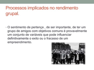 Processos implicados no rendimento
grupal.
• O sentimento de pertença , de ser importante, de ter um
grupo de amigos com objetivos comuns é provavelmente
um conjunto de variáveis que pode influenciar
definitivamente o exito ou o fracasso de um
empreendimento.
 