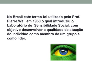 No Brasil este termo foi utilizado pelo Prof.
Pierre Weil em 1960 o qual introduziu o
Laboratório de Sensibilidade Social, com
objetivo desenvolver a qualidade de atuação
do indivíduo como membro de um grupo e
como lider.
 