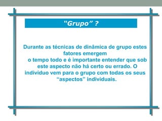 “Grupo” ?
Durante as técnicas de dinâmica de grupo estes
fatores emergem
o tempo todo e é importante entender que sob
este aspecto não há certo ou errado. O
indivíduo vem para o grupo com todas os seus
“aspectos” individuais.
 