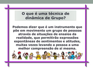 Podemos dizer que é um instrumento que
põe em movimento um grupo de pessoas
através de situações de ensaios da
realidade, que permitirão expressões
espontâneas de sentimentos e atitudes,
muitas vezes levando a pessoa a uma
melhor compreensão de sí mesma.
O que é uma técnica de
dinâmica de Grupo?
 