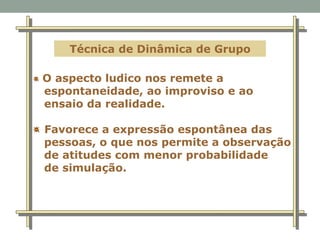 Técnica de Dinâmica de Grupo
O aspecto ludico nos remete a
espontaneidade, ao improviso e ao
ensaio da realidade.
Favorece a expressão espontânea das
pessoas, o que nos permite a observação
de atitudes com menor probabilidade
de simulação.
 