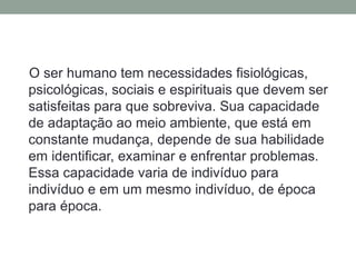 O ser humano tem necessidades fisiológicas,
psicológicas, sociais e espirituais que devem ser
satisfeitas para que sobreviva. Sua capacidade
de adaptação ao meio ambiente, que está em
constante mudança, depende de sua habilidade
em identificar, examinar e enfrentar problemas.
Essa capacidade varia de indivíduo para
indivíduo e em um mesmo indivíduo, de época
para época.
 