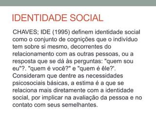 CHAVES; IDE (1995) definem identidade social
como o conjunto de cognições que o indivíduo
tem sobre si mesmo, decorrentes do
relacionamento com as outras pessoas, ou a
resposta que se dá às perguntas: "quem sou
eu"?. "quem é você?" e "quem é êle?'.
Consideram que dentre as necessidades
psicosociais básicas, a estima é a que se
relaciona mais diretamente com a identidade
social, por implicar na avaliação da pessoa e no
contato com seus semelhantes.
IDENTIDADE SOCIAL
 