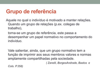 Grupo de referência
Aquele no qual o indivíduo é motivado a manter relações.
Quando um grupo de relações (p.ex. colegas de
trabalho),
torna-se um grupo de referência, este passa a
desempenhar um papel normativo no comportamento do
indivíduo.
Vale salientar, ainda, que um grupo normativo tem a
função de imprimir aos seus membros valores e normas
amplamente compartilhadas pela sociedade.
( Zanelli, BorgesAndrade, Bastos e
Cols. P.358)
 