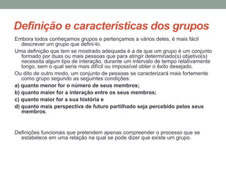Definição e características dos grupos
Embora todos conheçamos grupos e pertençamos a vários deles, é mais fácil
descrever um grupo que defini-lo.
Uma definição que tem se mostrado adequada é a de que um grupo é um conjunto
formado por duas ou mais pessoas que para atingir determinado(s) objetivo(s)
necessita algum tipo de interação, durante um intervalo de tempo relativamente
longo, sem o qual seria mais difícil ou impossível obter o êxito desejado.
Ou dito de outro modo, um conjunto de pessoas se caracterizará mais fortemente
como grupo segundo as seguintes condições:
a) quanto menor for o número de seus membros;
b) quanto maior for a interação entre os seus membros;
c) quanto maior for a sua história e
d) quanto mais perspectiva de futuro partilhado seja percebido pelos seus
membros.
Definições funcionais que pretendem apenas compreender o processo que se
estabelece em uma relação na qual se pode dizer que existe um grupo.
 