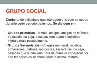 GRUPO SOCIAL
Conjunto de indivíduos que interagem uns com os outros
durante certo período de tempo. Se dividem em :
• Grupos primários - família, amigos, amigos de infância,
de escola, ou seja, pessoas com quem o indivíduo
interaja mais pessoalmente.
• Grupos Secundários - Colegas em geral, vizinhos,
professores, patrões, motoristas, secretárias, ou seja,
pessoas que o indivíduo trata de maneira impessoal por
não ter pouco ou nenhum contato íntimo, restrito.
 