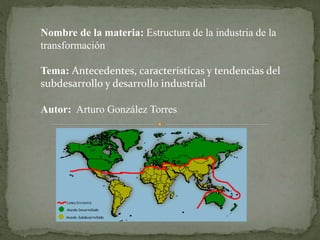 Nombre de la materia: Estructura de la industria de la 
transformación 
Tema: Antecedentes, características y tendencias del 
subdesarrollo y desarrollo industrial 
Autor: Arturo González Torres 
 